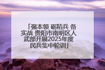 强本领 砺精兵 备实战 贵阳市南明区人武部开展2025年度民兵集中轮训