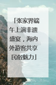 张家界端午上演非遗盛宴，海内外游客共享民俗魅力