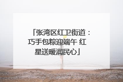 张湾区红卫街道：巧手包粽迎端午 红星送暖润民心