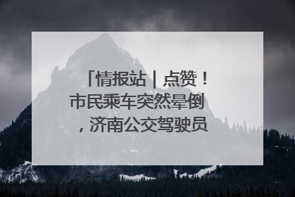 情报站｜点赞！市民乘车突然晕倒，济南公交驾驶员和乘客热心相助