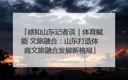 感知山东记者谈｜体育赋能 文旅融合：山东打造体商文旅融合发展新格局