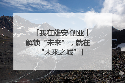 我在雄安·创业丨解锁“未来”，就在“未来之城”