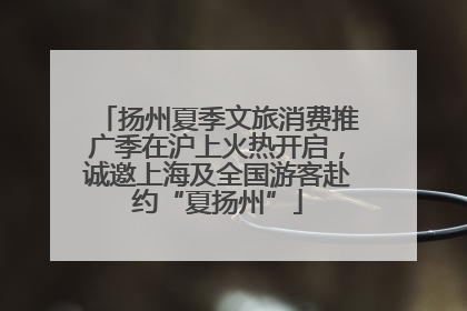 扬州夏季文旅消费推广季在沪上火热开启，诚邀上海及全国游客赴约“夏扬州”