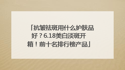 抗皱祛斑用什么护肤品好？6.18美白淡斑开箱！前十名排行榜产品