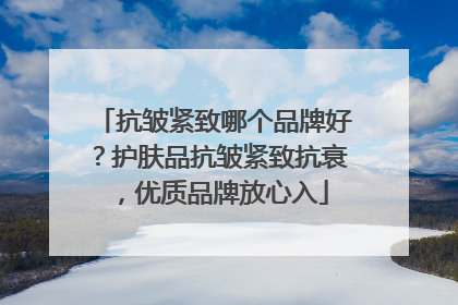 抗皱紧致哪个品牌好？护肤品抗皱紧致抗衰，优质品牌放心入