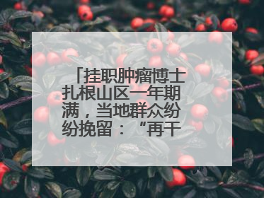 挂职肿瘤博士扎根山区一年期满，当地群众纷纷挽留：“再干一年吧！”
