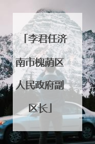 李君任济南市槐荫区人民政府副区长