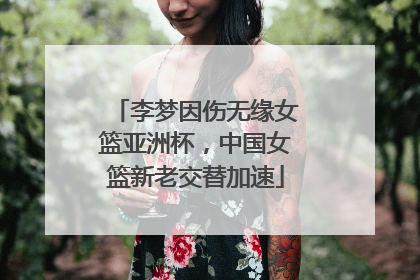 李梦因伤无缘女篮亚洲杯，中国女篮新老交替加速