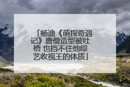 杨迪《萌探奇遇记》唐僧造型被吐槽 也挡不住他综艺收视王的体质