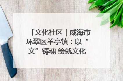 文化社区｜威海市环翠区羊亭镇：以“文”铸魂 绘就文化社区新画卷