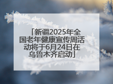 新疆2025年全国老年健康宣传周活动将于6月24日在乌鲁木齐启动