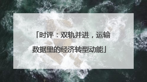 时评：双轨并进，运输数据里的经济转型动能