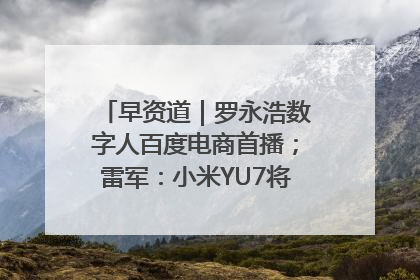早资道｜罗永浩数字人百度电商首播；雷军：小米YU7将于6月底发布