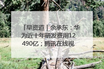 早资道｜余承东：华为近十年研发费用12490亿；腾讯在线视频重大组织调整