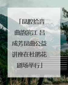 昆腔拾音 曲韵滨江 吕成芳昆曲公益讲座在杜鹃花剧场举行