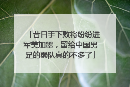 昔日手下败将纷纷进军美加墨，留给中国男足的弱队真的不多了