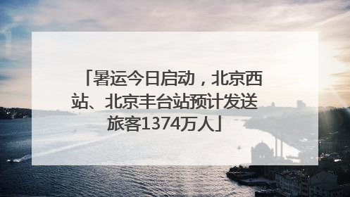 暑运今日启动，北京西站、北京丰台站预计发送旅客1374万人