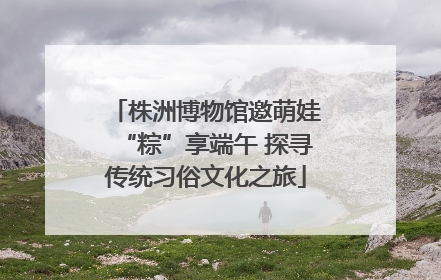 株洲博物馆邀萌娃“粽”享端午 探寻传统习俗文化之旅