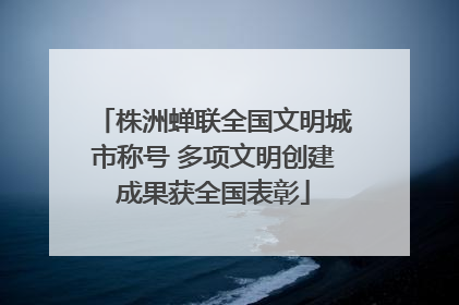株洲蝉联全国文明城市称号 多项文明创建成果获全国表彰