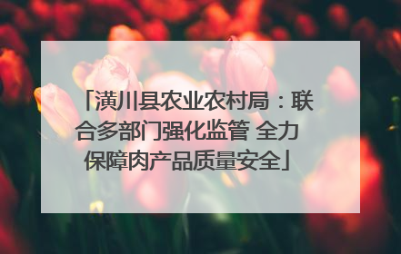 潢川县农业农村局：联合多部门强化监管 全力保障肉产品质量安全