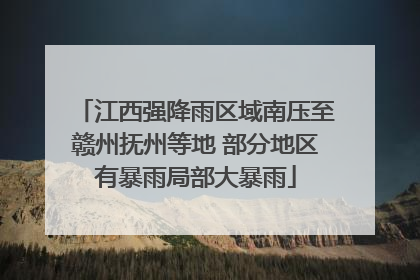 江西强降雨区域南压至赣州抚州等地 部分地区有暴雨局部大暴雨