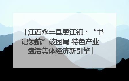 江西永丰县恩江镇：“书记领航”破困局 特色产业盘活集体经济新引擎