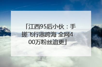 江西95后小伙：手搓飞行器跨海 全网400万粉丝追更