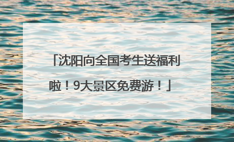沈阳向全国考生送福利啦！9大景区免费游！