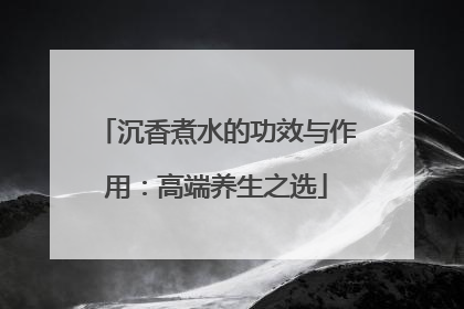 沉香煮水的功效与作用：高端养生之选