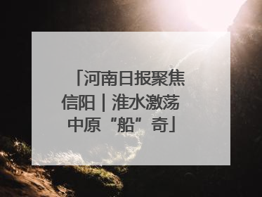 河南日报聚焦信阳｜淮水激荡中原“船”奇