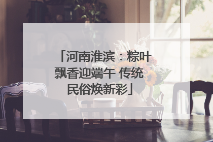 河南淮滨：粽叶飘香迎端午 传统民俗焕新彩