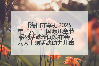 海口市举办2025年“六一”国际儿童节系列活动新闻发布会，六大主题活动助力儿童友好城市建设