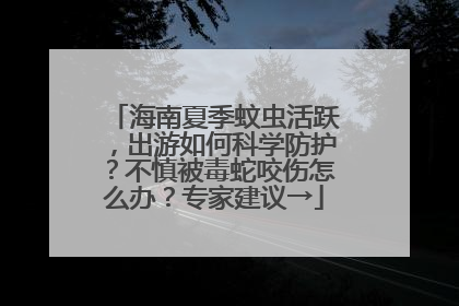海南夏季蚊虫活跃，出游如何科学防护？不慎被毒蛇咬伤怎么办？专家建议→