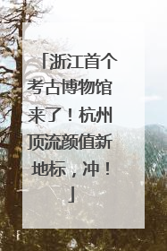浙江首个考古博物馆来了！杭州顶流颜值新地标，冲！