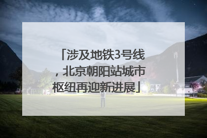 涉及地铁3号线，北京朝阳站城市枢纽再迎新进展