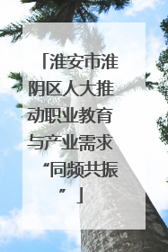 淮安市淮阴区人大推动职业教育与产业需求“同频共振”