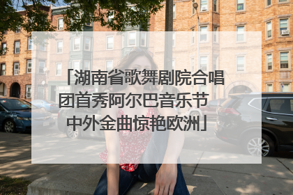 湖南省歌舞剧院合唱团首秀阿尔巴音乐节 中外金曲惊艳欧洲