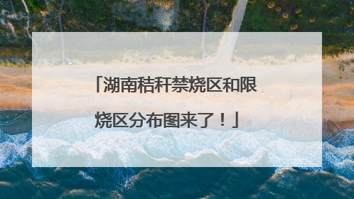湖南秸秆禁烧区和限烧区分布图来了！