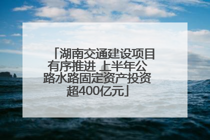 湖南交通建设项目有序推进 上半年公路水路固定资产投资超400亿元
