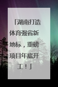 湖南打造体育强省新地标，重磅项目年底开工！