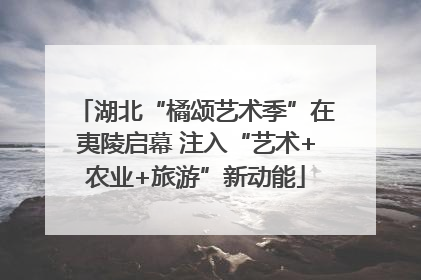 湖北“橘颂艺术季”在夷陵启幕 注入“艺术+农业+旅游”新动能
