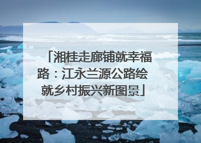 湘桂走廊铺就幸福路：江永兰源公路绘就乡村振兴新图景