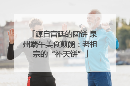 源自宫廷的圆饼 泉州端午美食煎䭔：老祖宗的“补天饼”