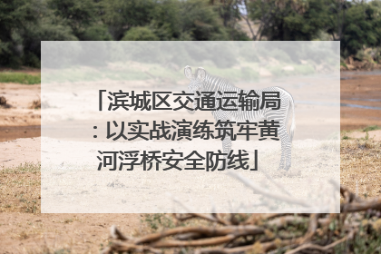 滨城区交通运输局：以实战演练筑牢黄河浮桥安全防线