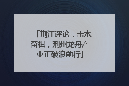 荆江评论：击水奋楫，荆州龙舟产业正破浪前行