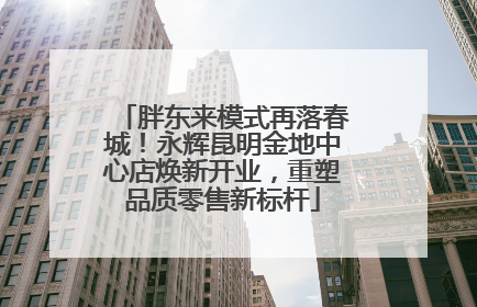 胖东来模式再落春城！永辉昆明金地中心店焕新开业，重塑品质零售新标杆