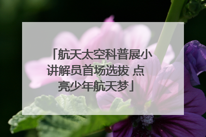 航天太空科普展小讲解员首场选拔 点亮少年航天梦