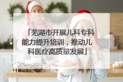 芜湖市开展儿科专科能力提升培训，推动儿科医疗高质量发展