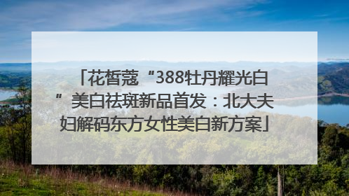 花皙蔻“388牡丹耀光白”美白祛斑新品首发：北大夫妇解码东方女性美白新方案