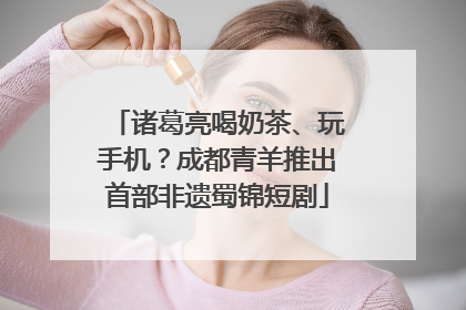 诸葛亮喝奶茶、玩手机？成都青羊推出首部非遗蜀锦短剧